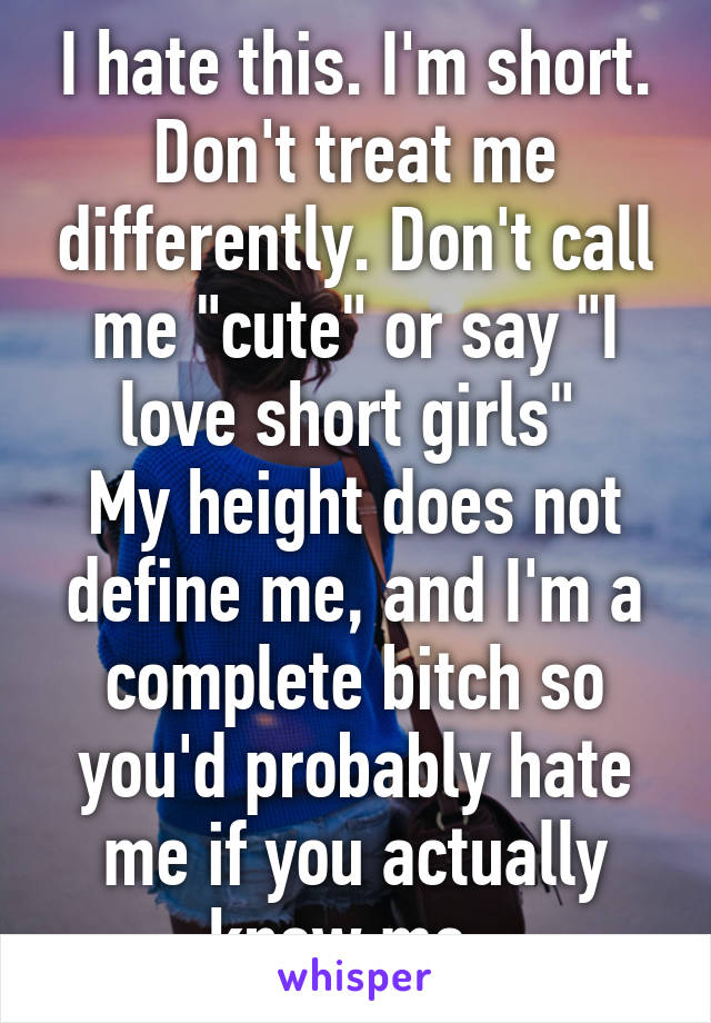 I hate this. I'm short. Don't treat me differently. Don't call me "cute" or say "I love short girls" 
My height does not define me, and I'm a complete bitch so you'd probably hate me if you actually knew me. 