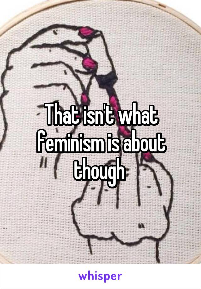 That isn't what feminism is about though 