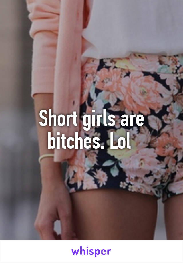 Short girls are bitches. Lol 