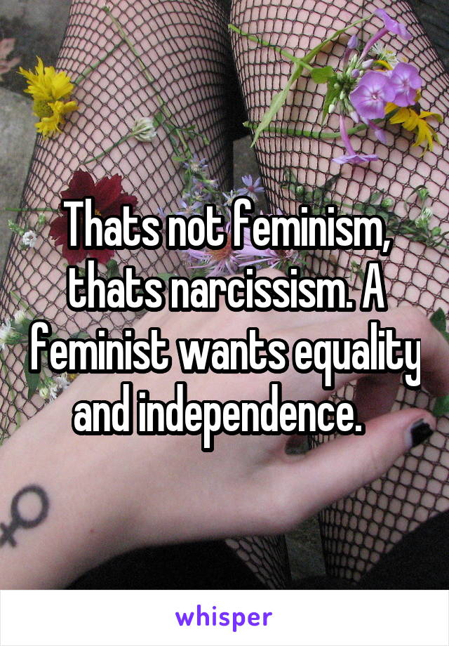 Thats not feminism, thats narcissism. A feminist wants equality and independence.  