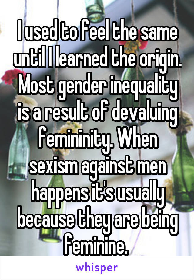 I used to feel the same until I learned the origin. Most gender inequality is a result of devaluing femininity. When sexism against men happens it's usually because they are being feminine. 