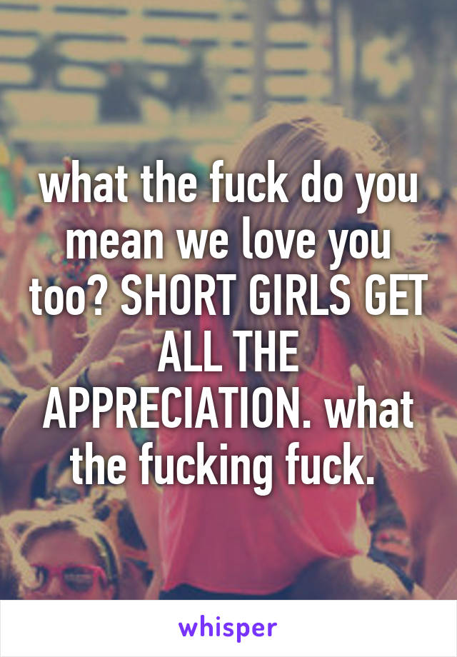 what the fuck do you mean we love you too? SHORT GIRLS GET ALL THE APPRECIATION. what the fucking fuck. 