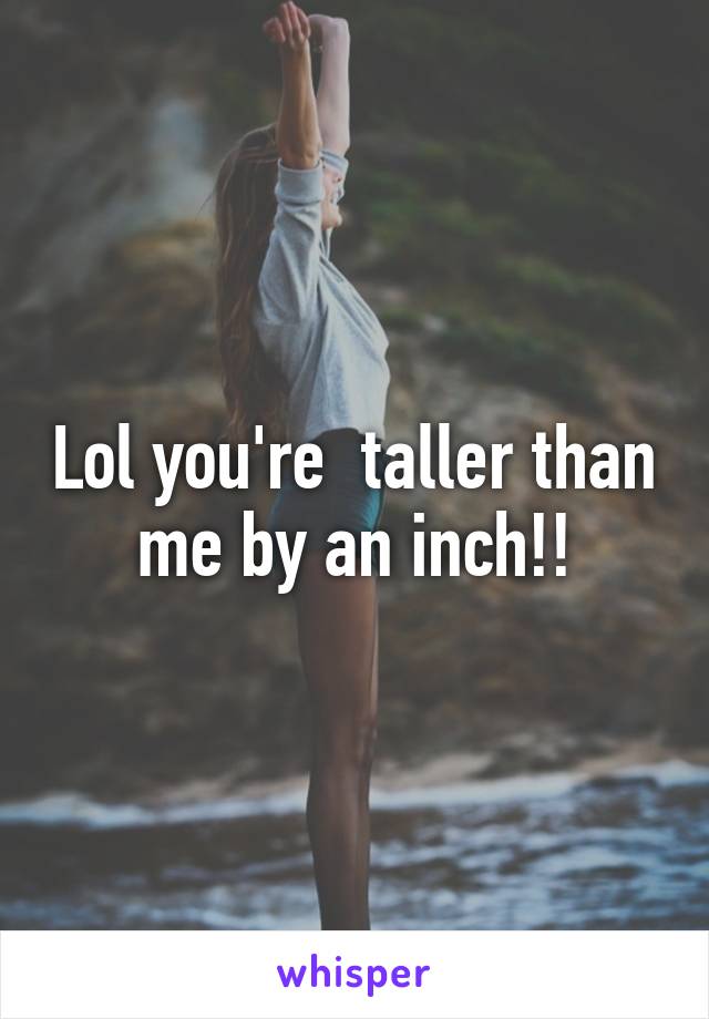 Lol you're  taller than me by an inch!!