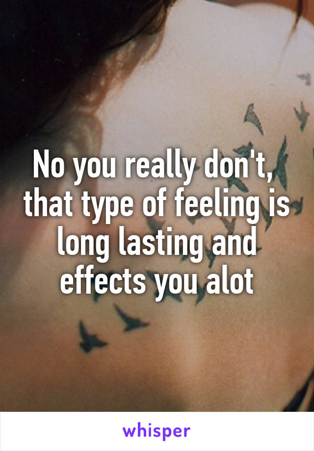 No you really don't,  that type of feeling is long lasting and effects you alot