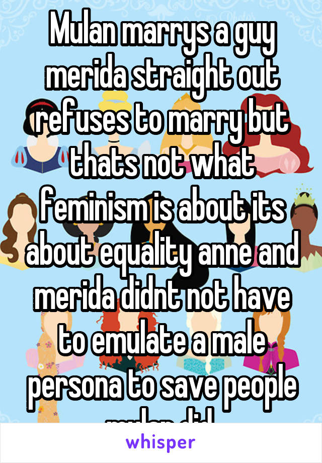 Mulan marrys a guy merida straight out refuses to marry but thats not what feminism is about its about equality anne and merida didnt not have to emulate a male persona to save people mulan did 