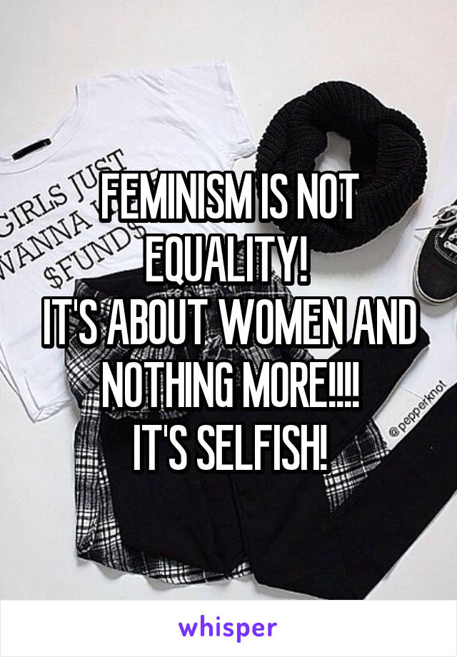 FEMINISM IS NOT EQUALITY! 
IT'S ABOUT WOMEN AND NOTHING MORE!!!!
IT'S SELFISH!