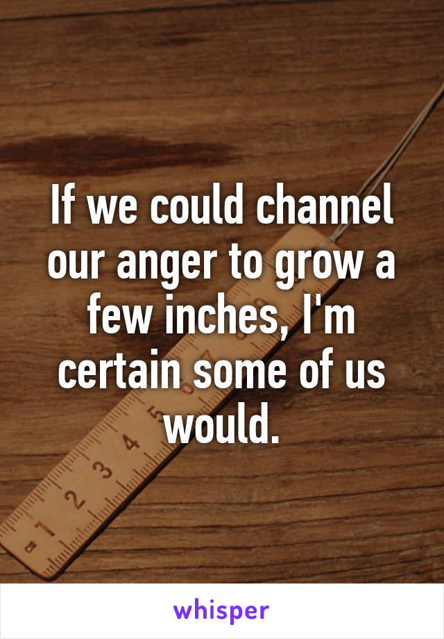 If we could channel our anger to grow a few inches, I'm certain some of us would.