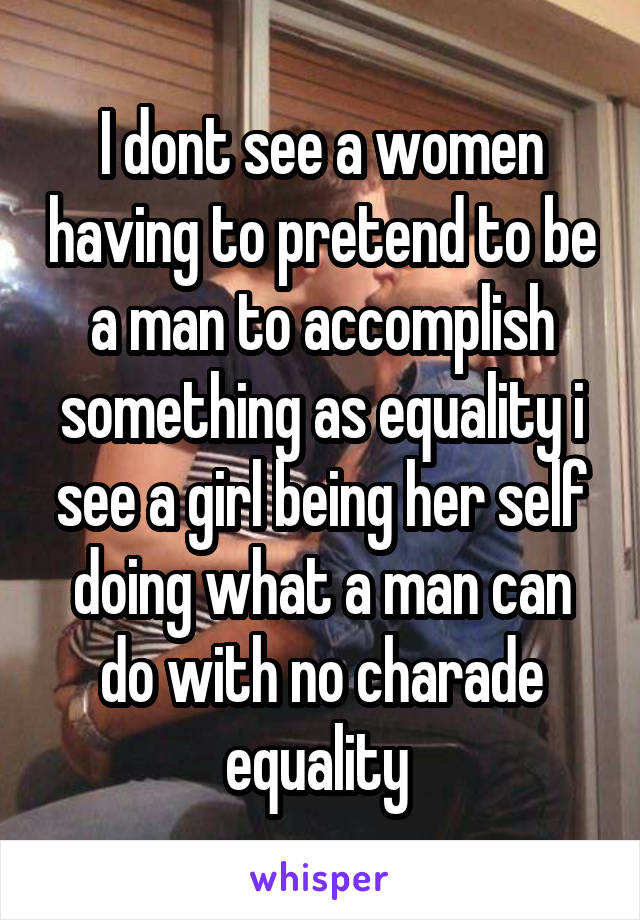 I dont see a women having to pretend to be a man to accomplish something as equality i see a girl being her self doing what a man can do with no charade equality 