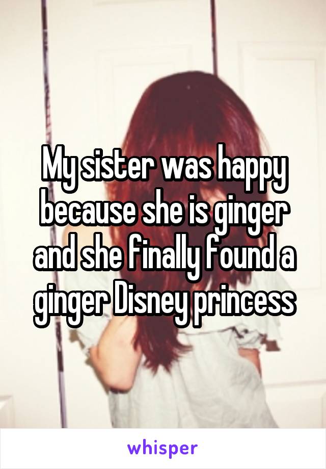 My sister was happy because she is ginger and she finally found a ginger Disney princess