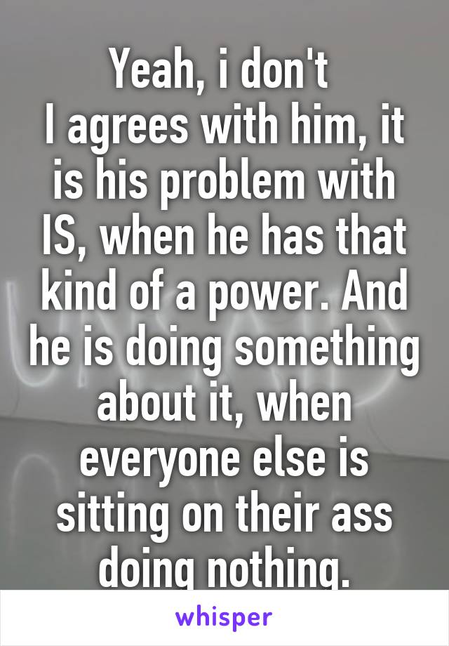 Yeah, i don't 
I agrees with him, it is his problem with IS, when he has that kind of a power. And he is doing something about it, when everyone else is sitting on their ass doing nothing.