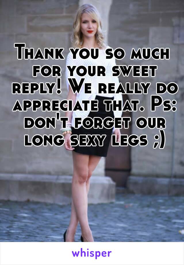 Thank you so much for your sweet reply! We really do appreciate that. Ps: don't forget our long sexy legs ;)