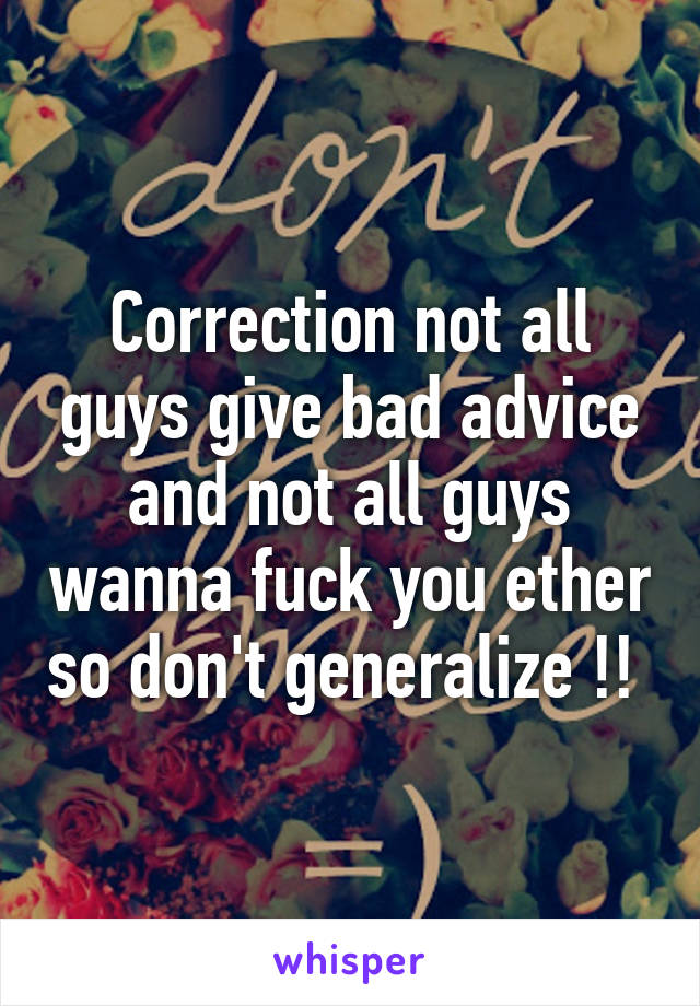 Correction not all guys give bad advice and not all guys wanna fuck you ether so don't generalize !! 