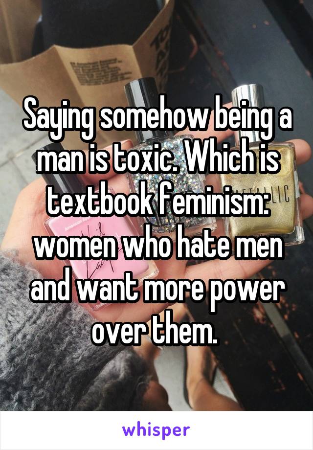 Saying somehow being a man is toxic. Which is textbook feminism: women who hate men and want more power over them. 