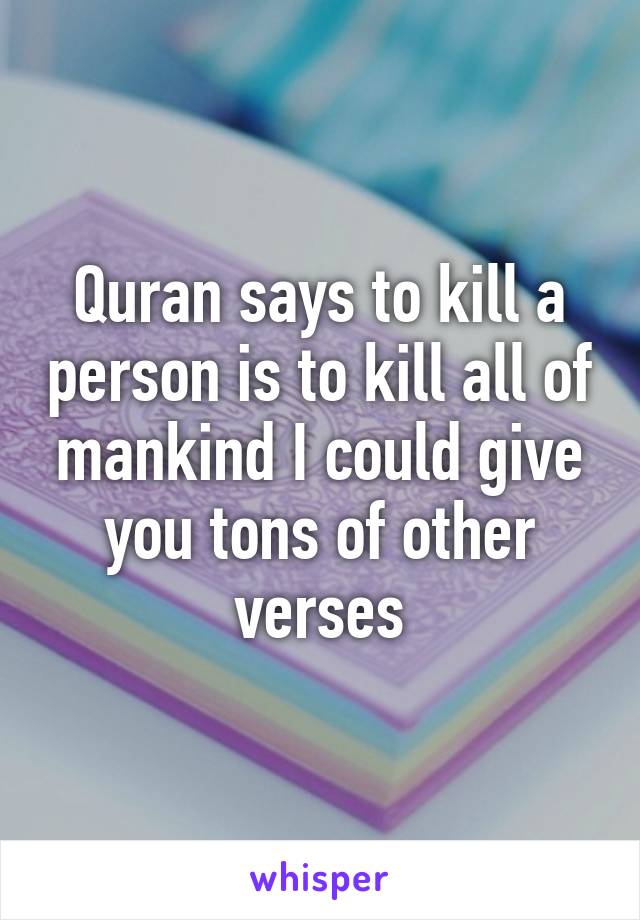 Quran says to kill a person is to kill all of mankind I could give you tons of other verses