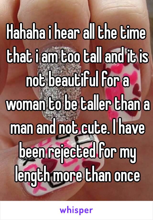 Hahaha i hear all the time that i am too tall and it is not beautiful for a woman to be taller than a man and not cute. I have been rejected for my length more than once