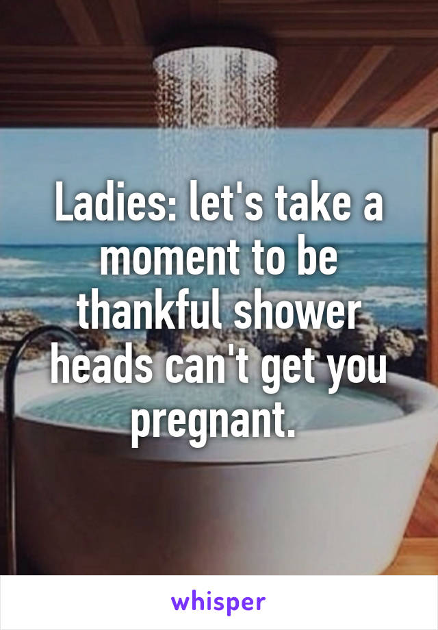 Ladies: let's take a moment to be thankful shower heads can't get you pregnant. 