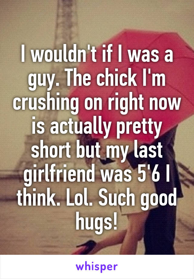 I wouldn't if I was a guy. The chick I'm crushing on right now is actually pretty short but my last girlfriend was 5'6 I think. Lol. Such good hugs!