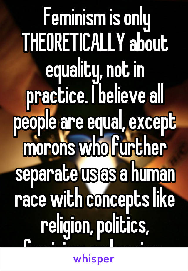  Feminism is only THEORETICALLY about equality, not in practice. I believe all people are equal, except morons who further separate us as a human race with concepts like religion, politics, feminism and racism.