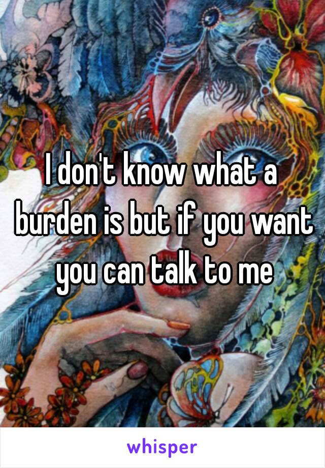 I don't know what a burden is but if you want you can talk to me