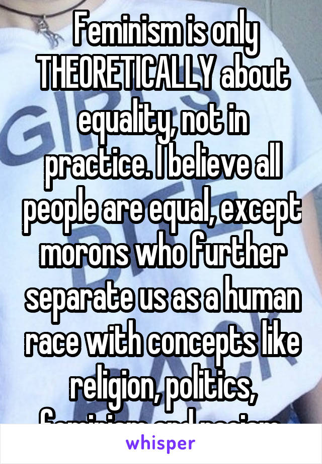  Feminism is only THEORETICALLY about equality, not in practice. I believe all people are equal, except morons who further separate us as a human race with concepts like religion, politics, feminism and racism.