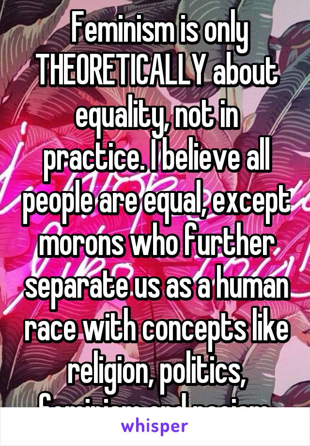  Feminism is only THEORETICALLY about equality, not in practice. I believe all people are equal, except morons who further separate us as a human race with concepts like religion, politics, feminism and racism.