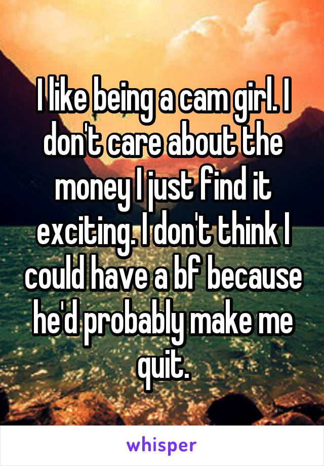 I like being a cam girl. I don't care about the money I just find it exciting. I don't think I could have a bf because he'd probably make me quit.