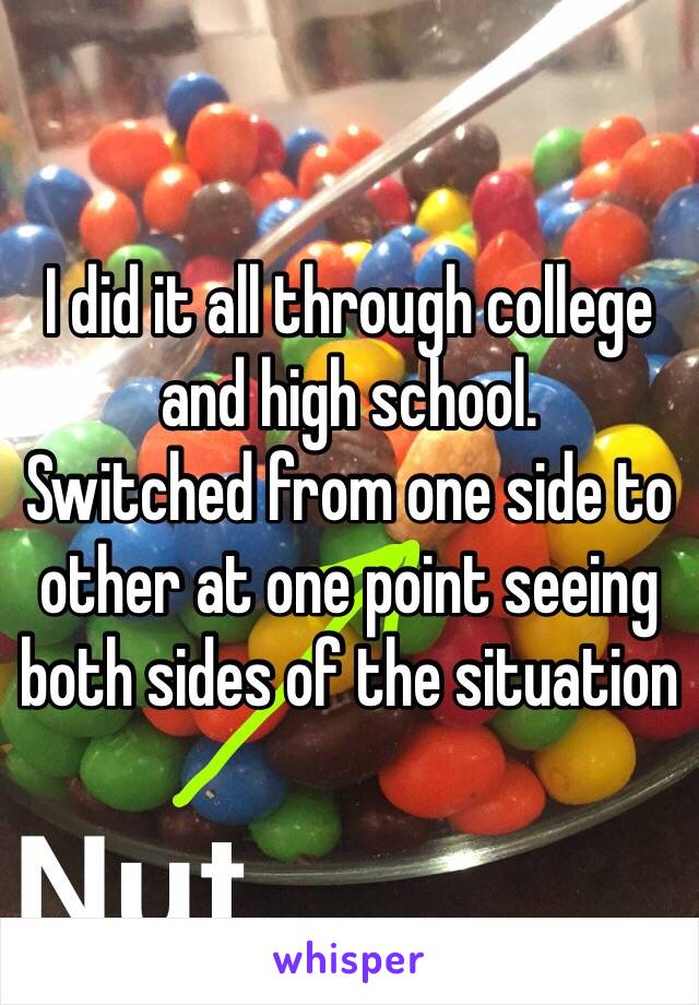 I did it all through college and high school. 
Switched from one side to other at one point seeing both sides of the situation 