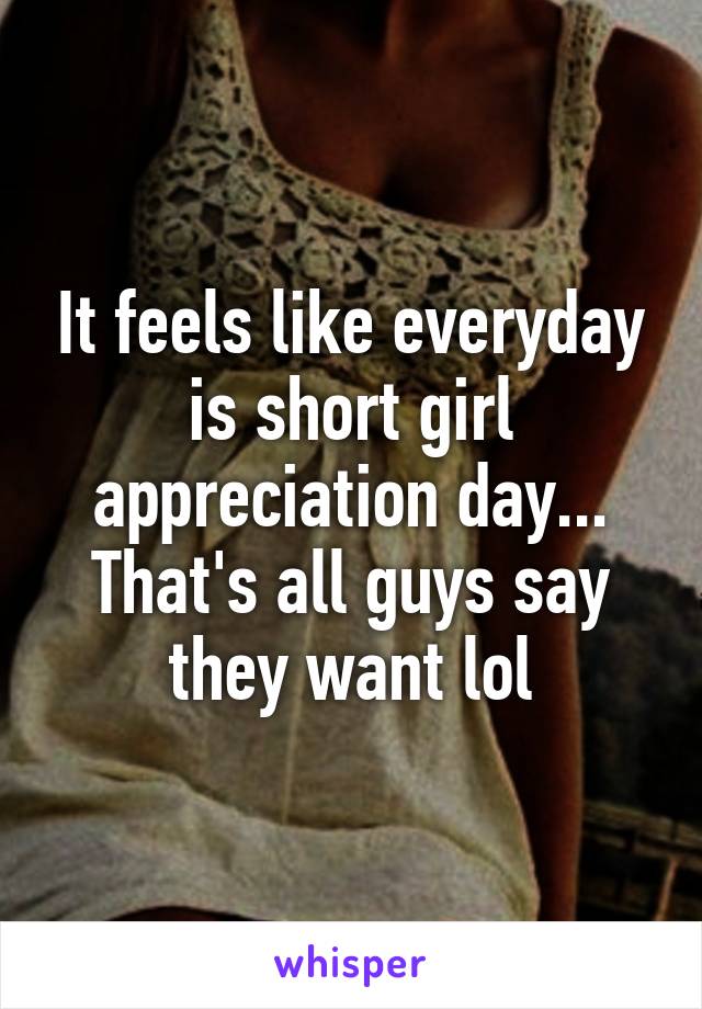 It feels like everyday is short girl appreciation day... That's all guys say they want lol