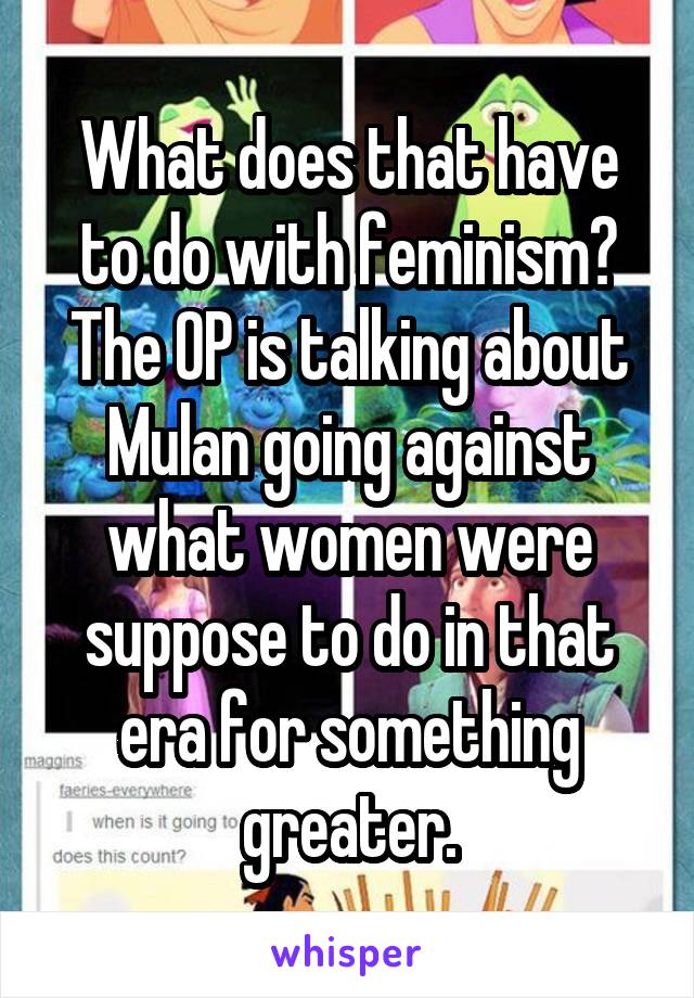 What does that have to do with feminism?
The OP is talking about Mulan going against what women were suppose to do in that era for something greater.