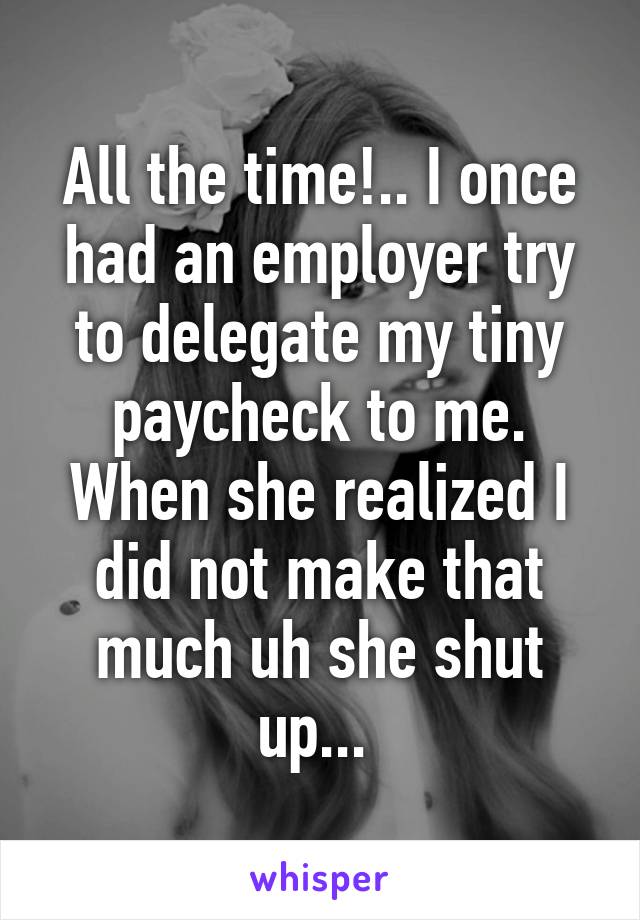 All the time!.. I once had an employer try to delegate my tiny paycheck to me. When she realized I did not make that much uh she shut up... 