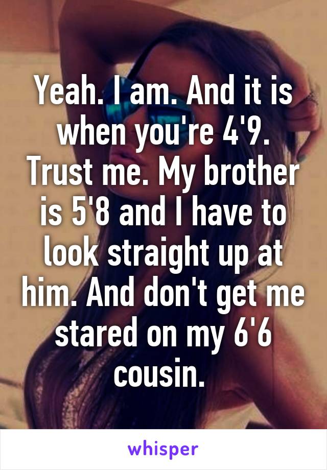 Yeah. I am. And it is when you're 4'9. Trust me. My brother is 5'8 and I have to look straight up at him. And don't get me stared on my 6'6 cousin. 