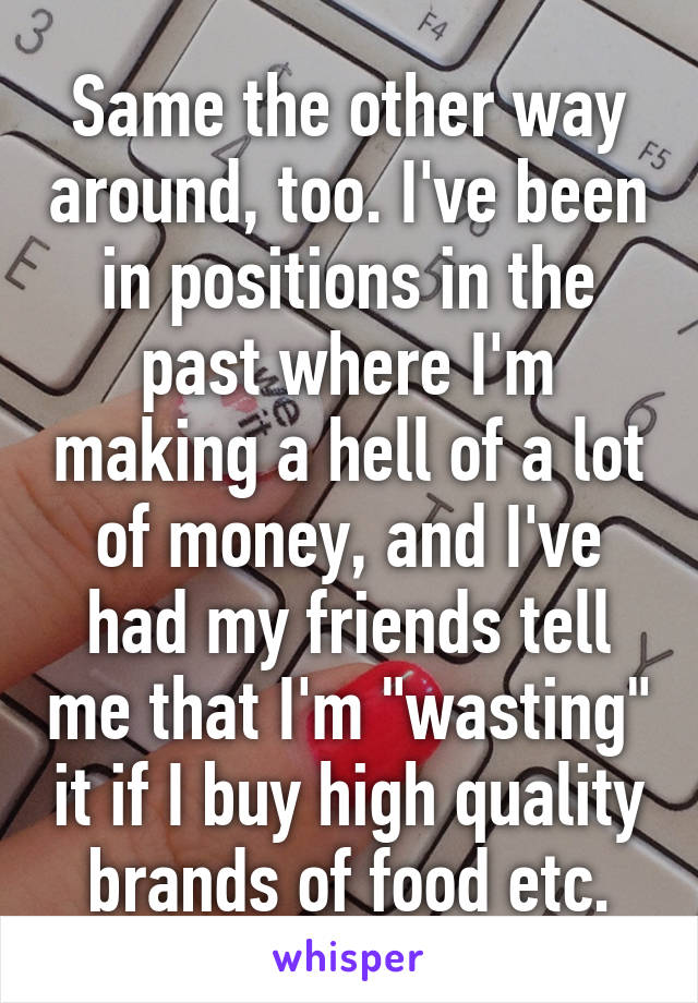 Same the other way around, too. I've been in positions in the past where I'm making a hell of a lot of money, and I've had my friends tell me that I'm "wasting" it if I buy high quality brands of food etc.