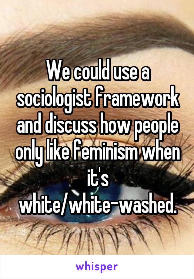 We could use a sociologist framework and discuss how people only like feminism when it's white/white-washed.