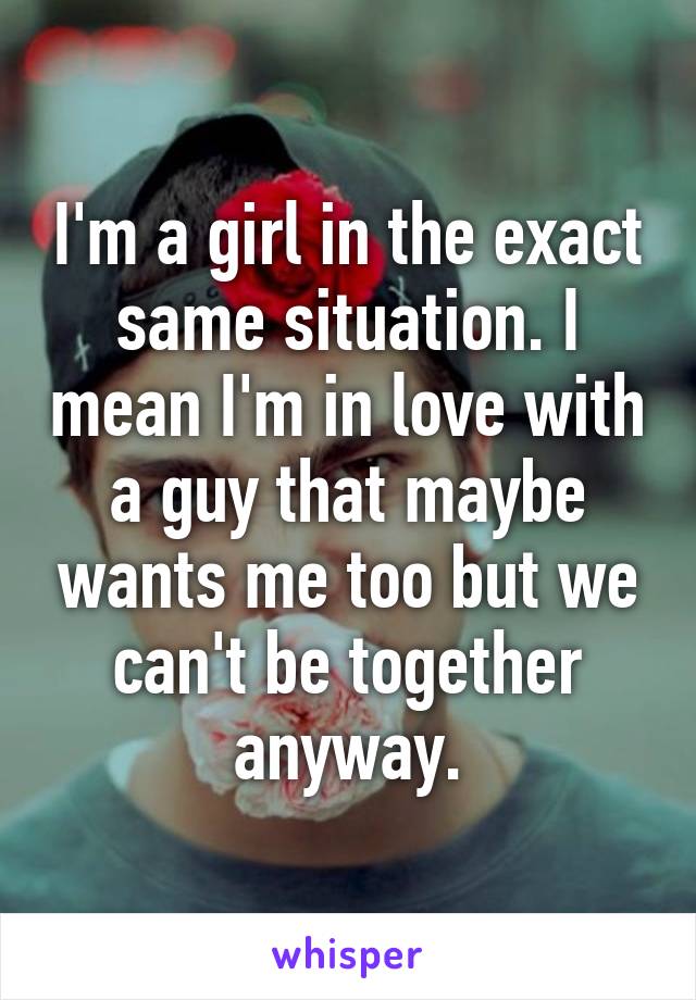 I'm a girl in the exact same situation. I mean I'm in love with a guy that maybe wants me too but we can't be together anyway.