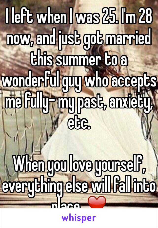 I left when I was 25. I'm 28 now, and just got married this summer to a wonderful guy who accepts me fully- my past, anxiety, etc. 

When you love yourself, everything else will fall into place. ❤️