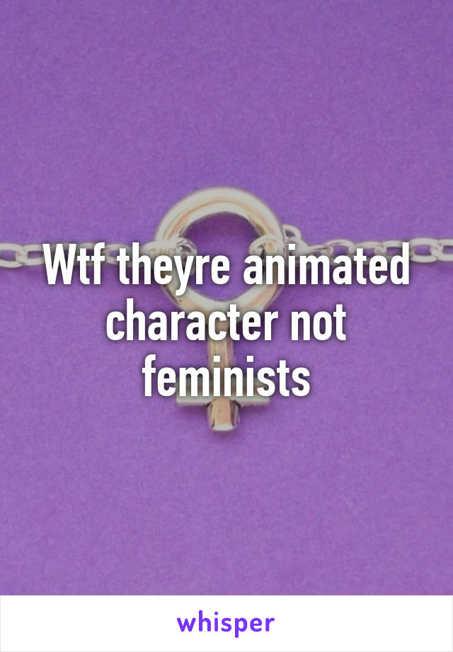 Wtf theyre animated character not feminists