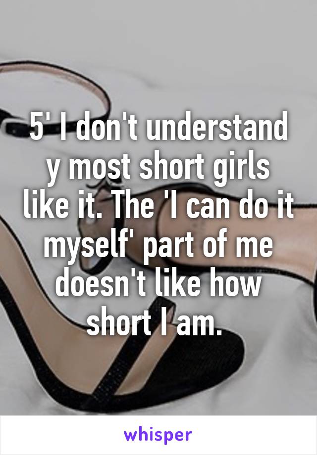 5' I don't understand y most short girls like it. The 'I can do it myself' part of me doesn't like how short I am. 