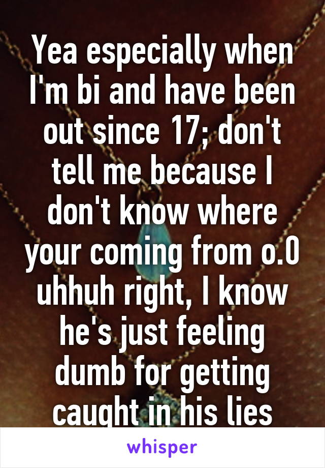 Yea especially when I'm bi and have been out since 17; don't tell me because I don't know where your coming from o.0 uhhuh right, I know he's just feeling dumb for getting caught in his lies