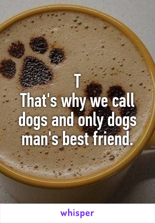 T
That's why we call dogs and only dogs man's best friend.