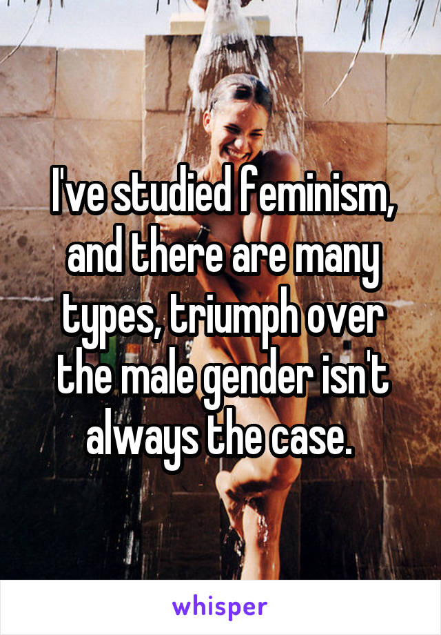 I've studied feminism, and there are many types, triumph over the male gender isn't always the case. 