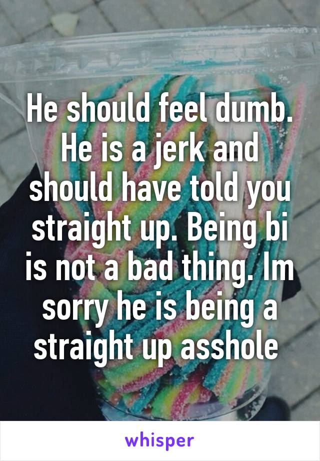 He should feel dumb. He is a jerk and should have told you straight up. Being bi is not a bad thing. Im sorry he is being a straight up asshole 