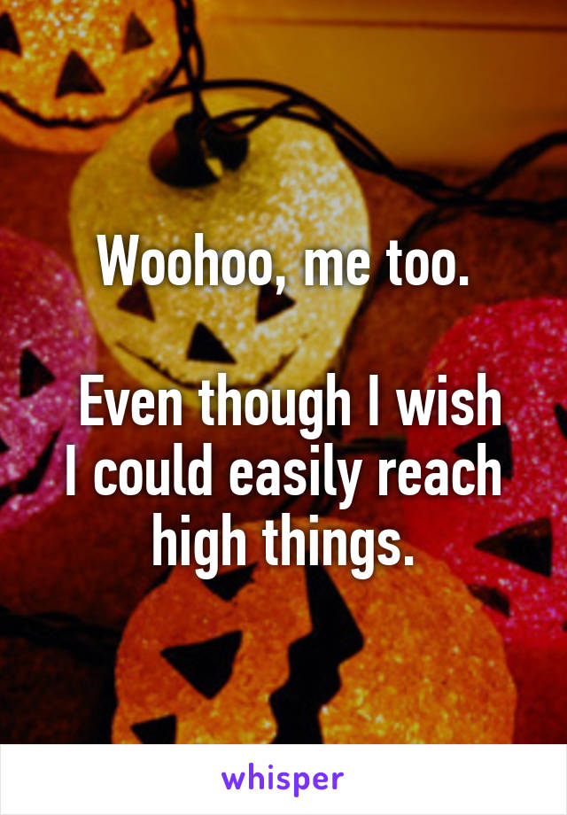 Woohoo, me too.

 Even though I wish I could easily reach high things.