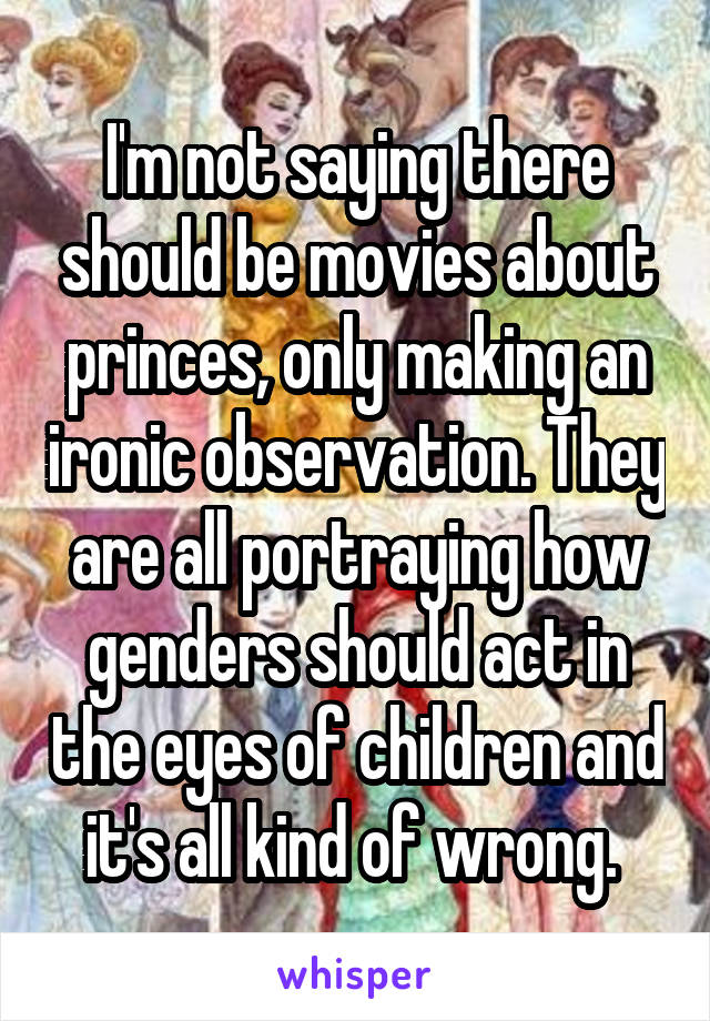 I'm not saying there should be movies about princes, only making an ironic observation. They are all portraying how genders should act in the eyes of children and it's all kind of wrong. 