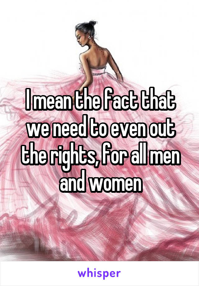 I mean the fact that we need to even out the rights, for all men and women