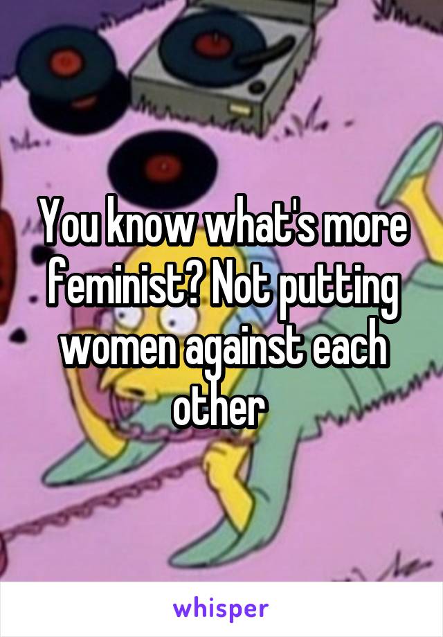 You know what's more feminist? Not putting women against each other 