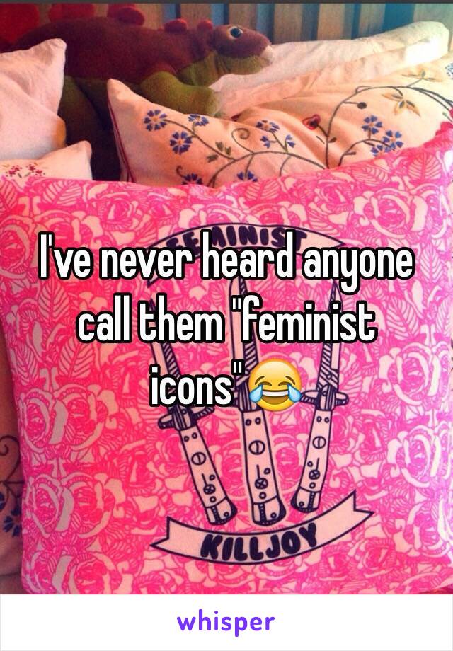 I've never heard anyone call them "feminist icons"😂