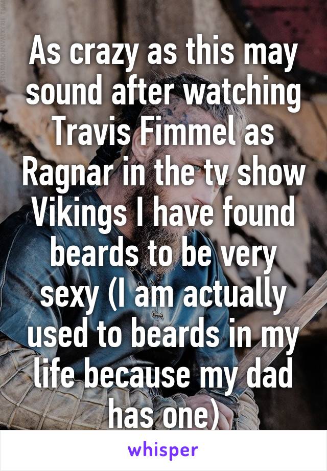 As crazy as this may sound after watching Travis Fimmel as Ragnar in the tv show Vikings I have found beards to be very sexy (I am actually used to beards in my life because my dad has one)