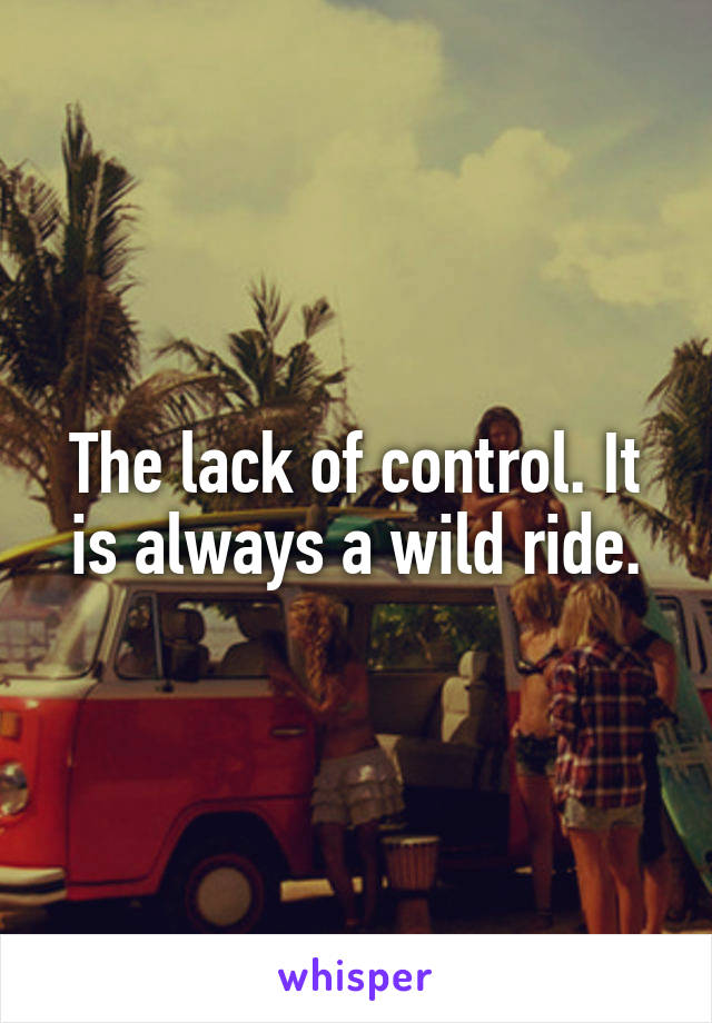 The lack of control. It is always a wild ride.