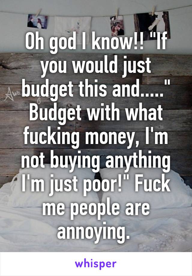 Oh god I know!! "If you would just budget this and....." Budget with what fucking money, I'm not buying anything I'm just poor!" Fuck me people are annoying. 