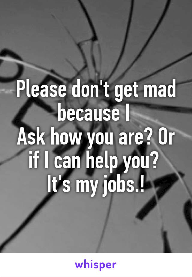 Please don't get mad because I 
Ask how you are? Or if I can help you? 
It's my jobs.!